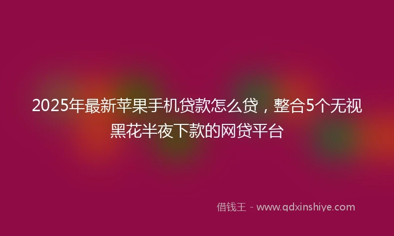 2025年最新苹果手机贷款怎么贷，整合5个无视黑花半夜下款的网贷平台