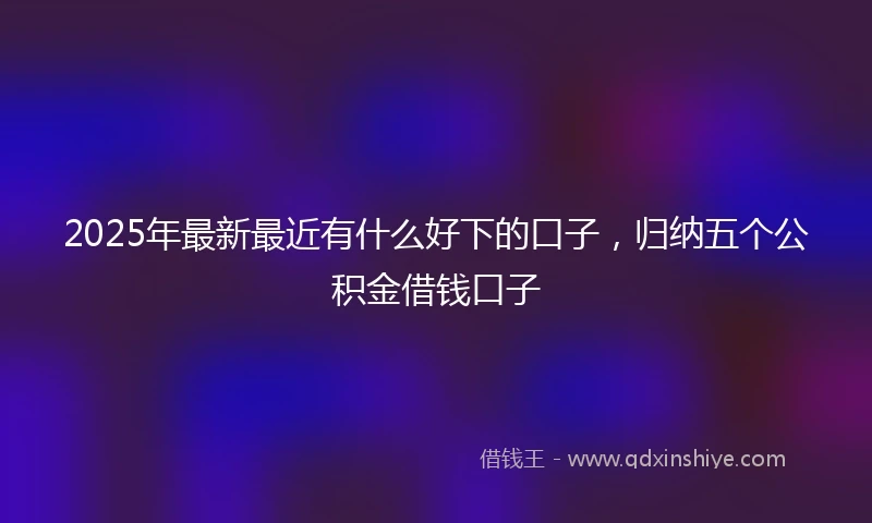 2025年最新最近有什么好下的口子，归纳五个公积金借钱口子