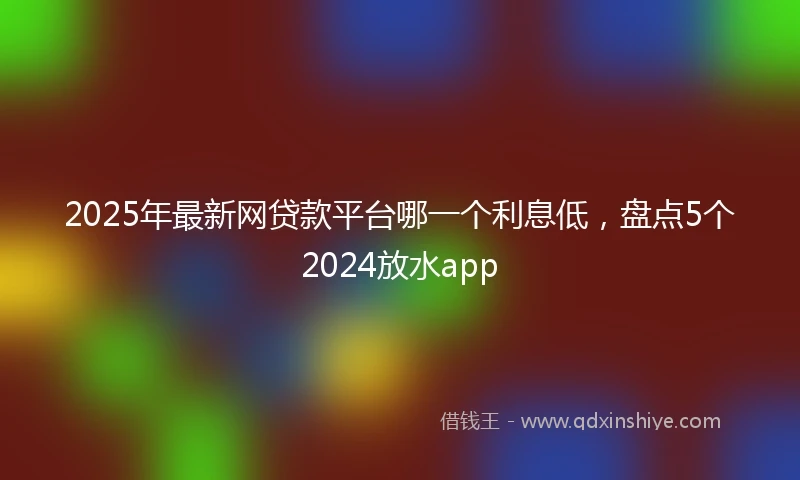 2025年最新网贷款平台哪一个利息低，盘点5个2024放水app