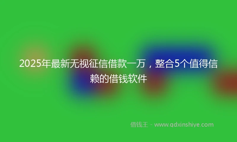 2025年最新无视征信借款一万，整合5个值得信赖的借钱软件