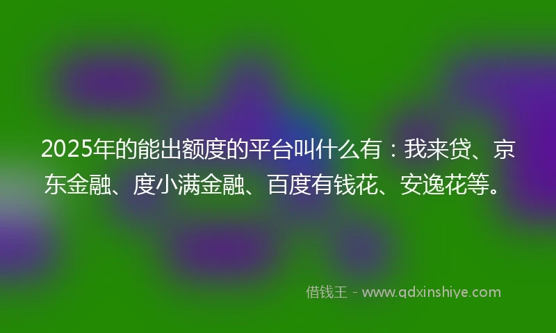 2025年的能出额度的平台叫什么有：我来贷、京东金融、度小满金融、百度有钱花、安逸花等。