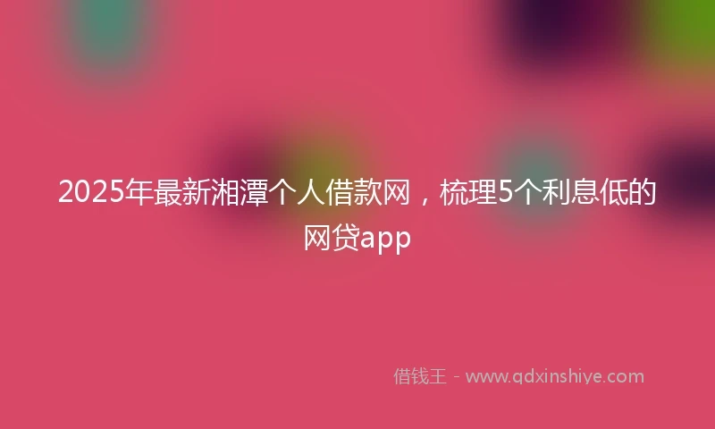 2025年最新湘潭个人借款网，梳理5个利息低的网贷app