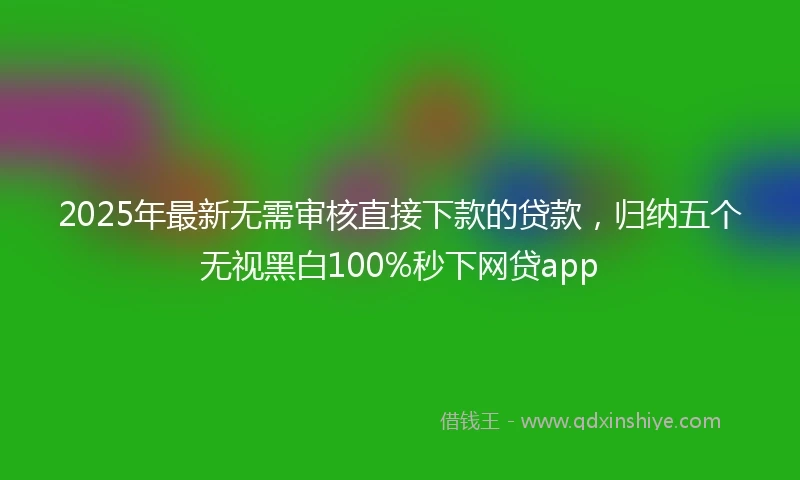 2025年最新无需审核直接下款的贷款，归纳五个无视黑白100%秒下网贷app