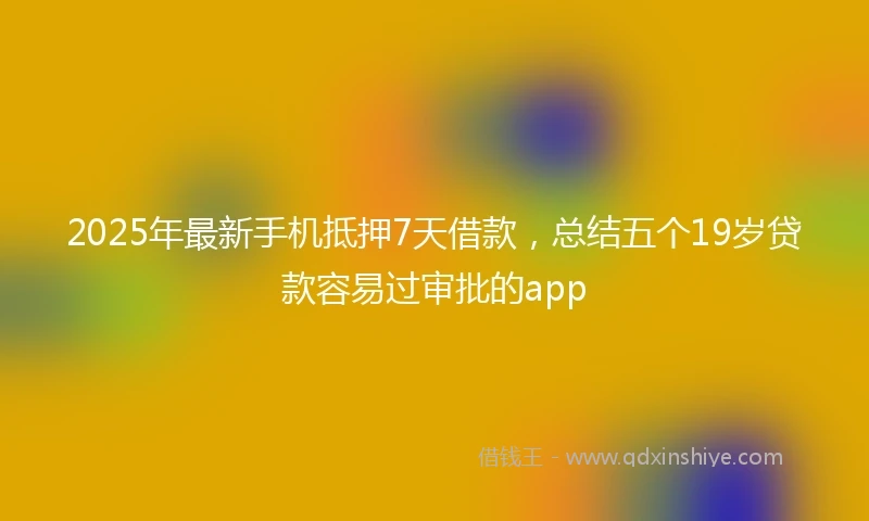 2025年最新手机抵押7天借款，总结五个19岁贷款容易过审批的app