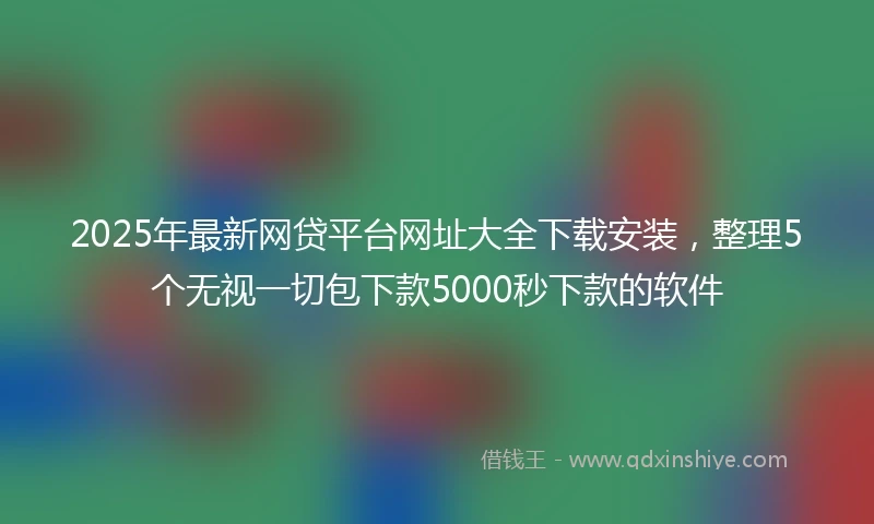 2025年最新网贷平台网址大全下载安装,整理5个无视一切包下款5000秒下款的软件