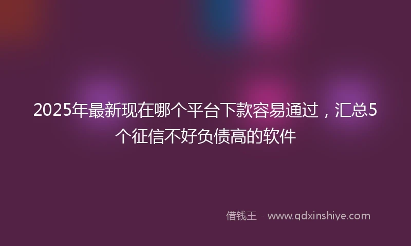 2025年最新现在哪个平台下款容易通过，汇总5个征信不好负债高的软件
