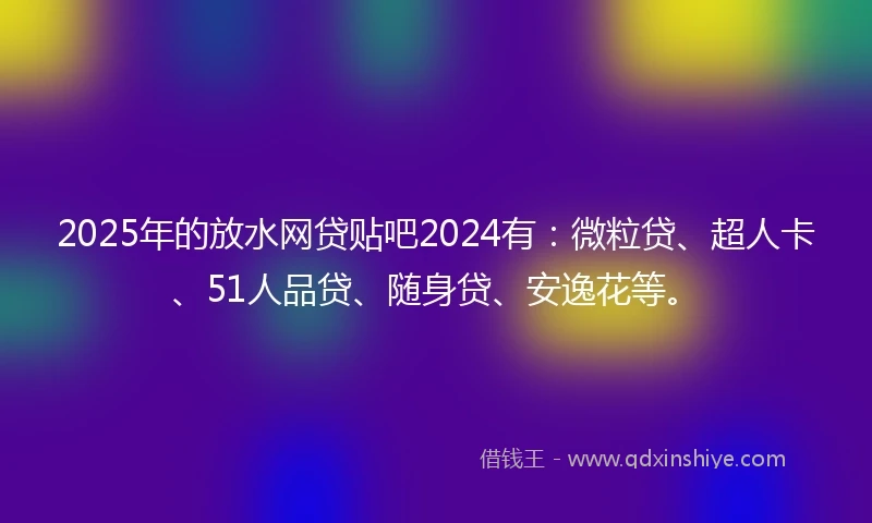 2025年的放水网贷贴吧2024有：微粒贷、超人卡、51人品贷、随身贷、安逸花等。