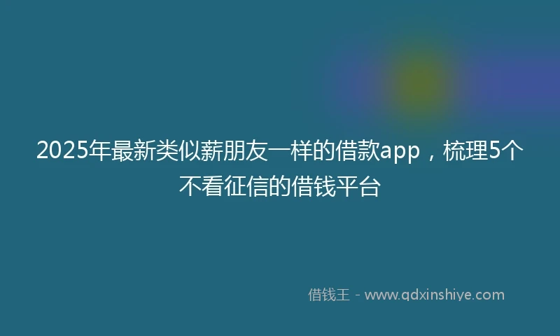 2025年最新类似薪朋友一样的借款app，梳理5个不看征信的借钱平台