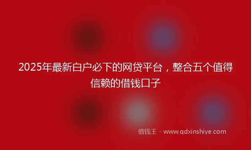 2025年最新白户必下的网贷平台，整合五个值得信赖的借钱口子