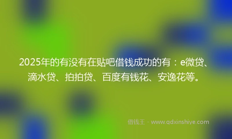 2025年的有没有在贴吧借钱成功的有：e微贷、滴水贷、拍拍贷、百度有钱花、安逸花等。