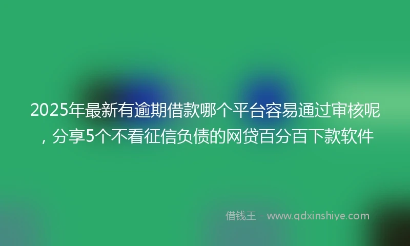 2025年最新有逾期借款哪个平台容易通过审核呢，分享5个不看征信负债的网贷百分百下款软件