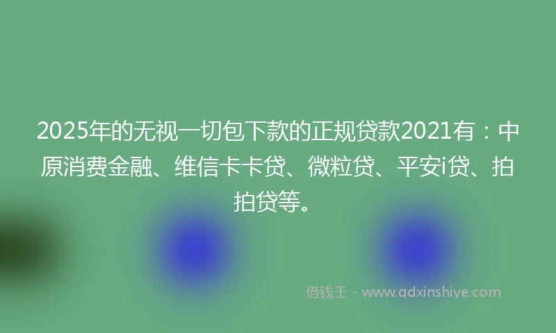 2025年的无视一切包下款的正规贷款2021有：中原消费金融、维信卡卡贷、微粒贷、平安i贷、拍拍贷等。