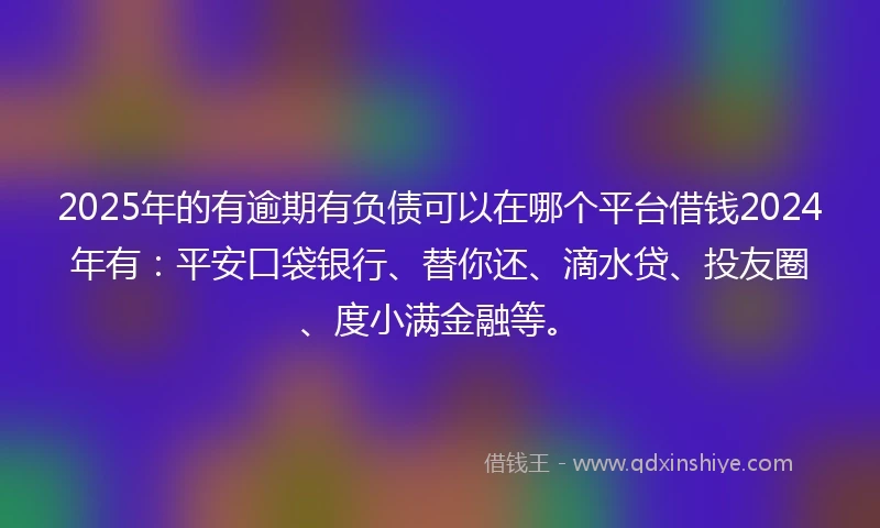 2025年的有逾期有负债可以在哪个平台借钱2024年有：平安口袋银行、替你还、滴水贷、投友圈、度小满金融等。