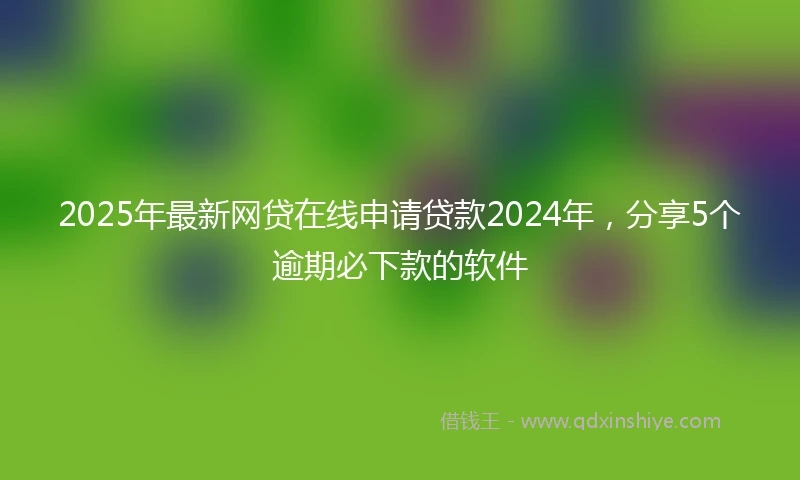 2025年最新网贷在线申请贷款2024年，分享5个逾期必下款的软件