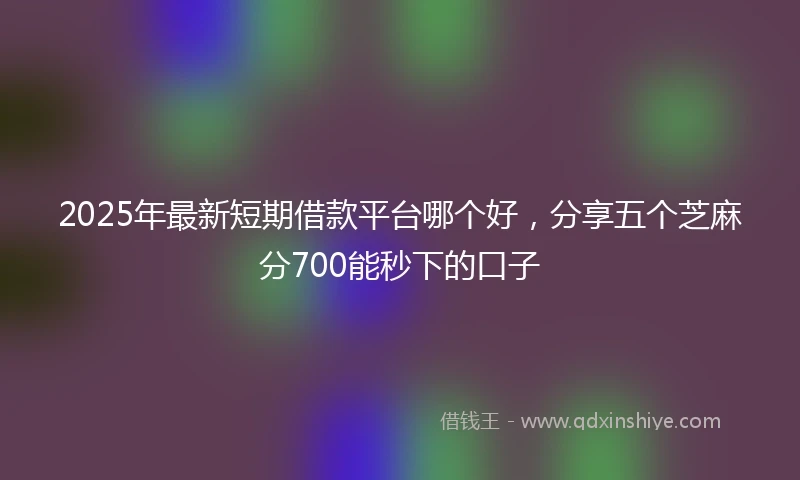 2025年最新短期借款平台哪个好，分享五个芝麻分700能秒下的口子