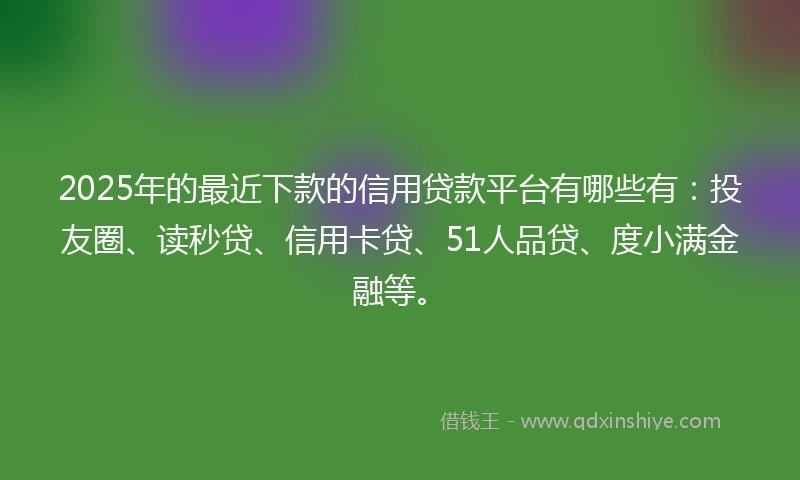 2025年的最近下款的信用贷款平台有哪些有：投友圈、读秒贷、信用卡贷、51人品贷、度小满金融等。
