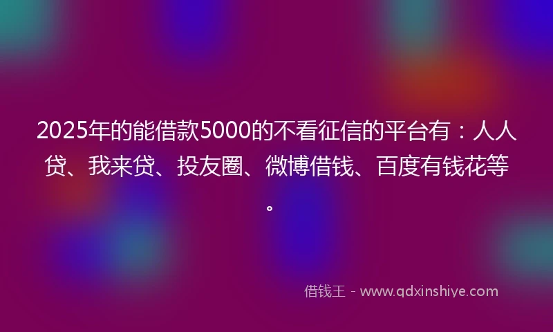 2025年的能借款5000的不看征信的平台有：人人贷、我来贷、投友圈、微博借钱、百度有钱花等。
