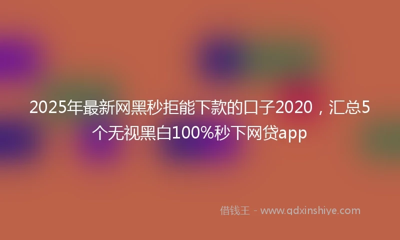 2025年最新网黑秒拒能下款的口子2020，汇总5个无视黑白100%秒下网贷app