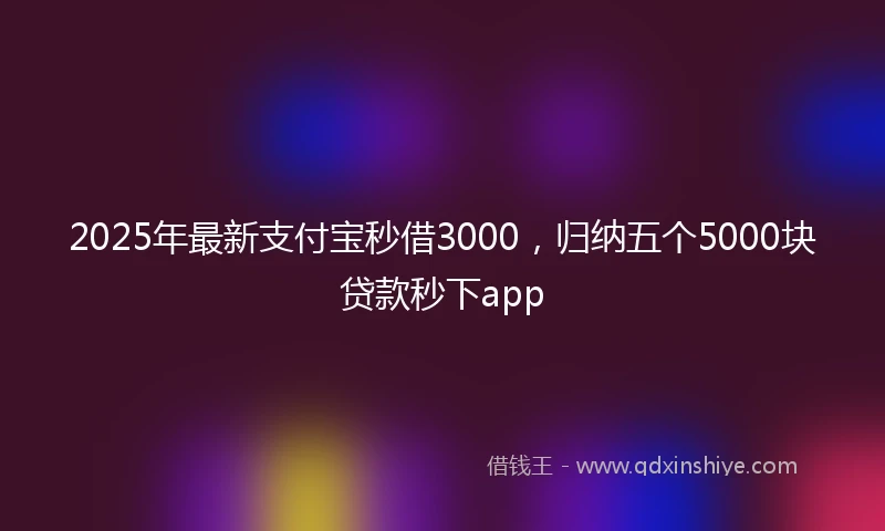 2025年最新支付宝秒借3000，归纳五个5000块贷款秒下app