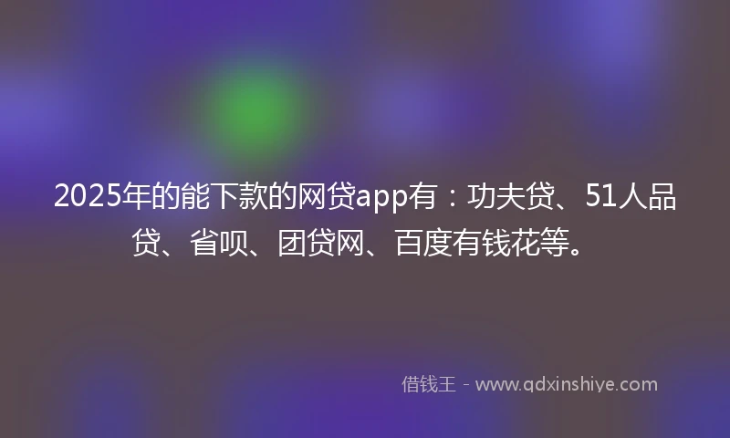2025年的能下款的网贷app有：功夫贷、51人品贷、省呗、团贷网、百度有钱花等。