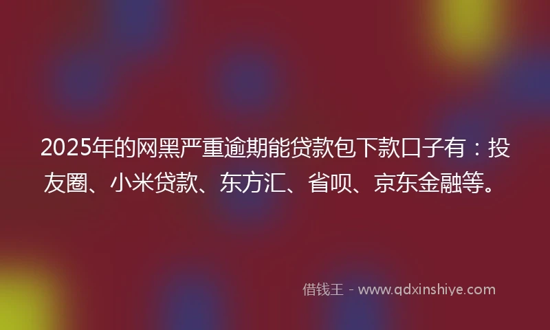 2025年的网黑严重逾期能贷款包下款口子有：投友圈、小米贷款、东方汇、省呗、京东金融等。