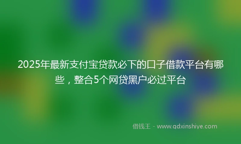 2025年最新支付宝贷款必下的口子借款平台有哪些，整合5个网贷黑户必过平台