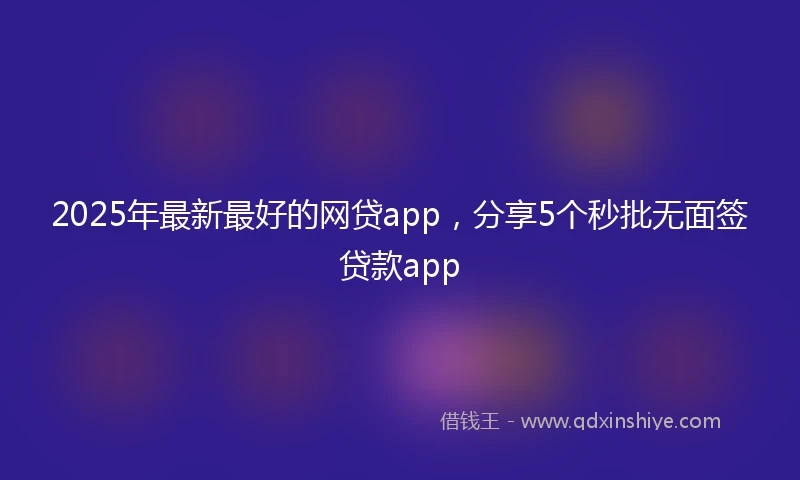2025年最新最好的网贷app，分享5个秒批无面签贷款app