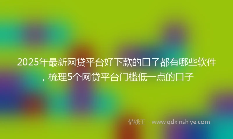 2025年最新网贷平台好下款的口子都有哪些软件，梳理5个网贷平台门槛低一点的口子