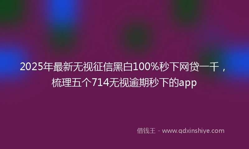 2025年最新无视征信黑白100%秒下网贷一千，梳理五个714无视逾期秒下的app