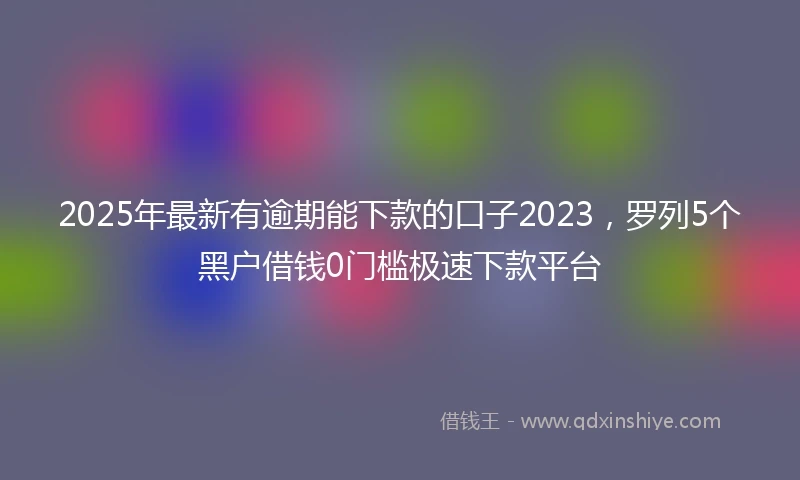 2025年最新有逾期能下款的口子2023，罗列5个黑户借钱0门槛极速下款平台