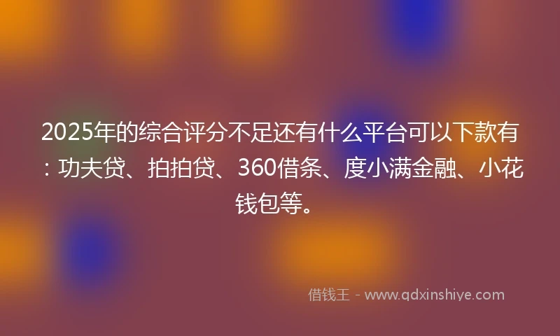 2025年的综合评分不足还有什么平台可以下款有：功夫贷、拍拍贷、360借条、度小满金融、小花钱包等。