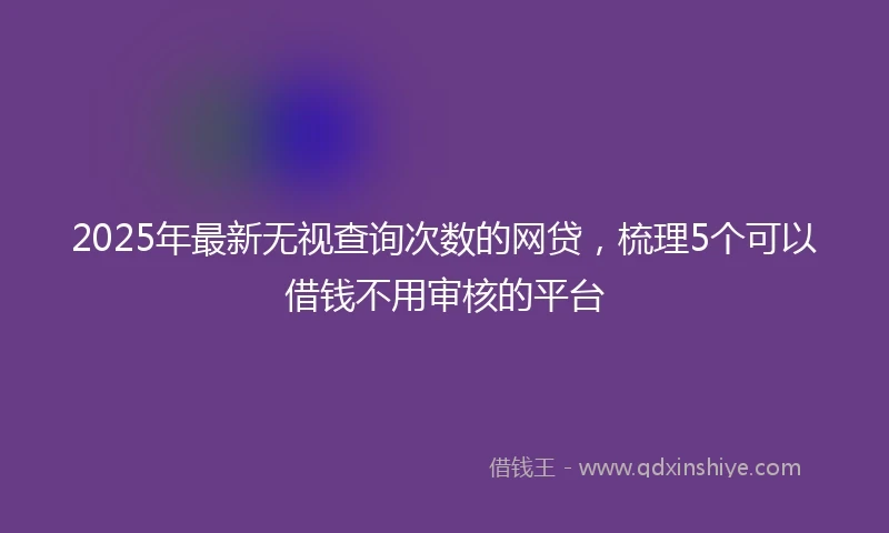 2025年最新无视查询次数的网贷，梳理5个可以借钱不用审核的平台