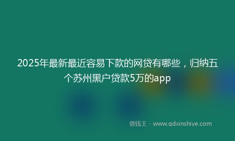 2025年最新最近容易下款的网贷有哪些，归纳五个苏州黑户贷款5万的app