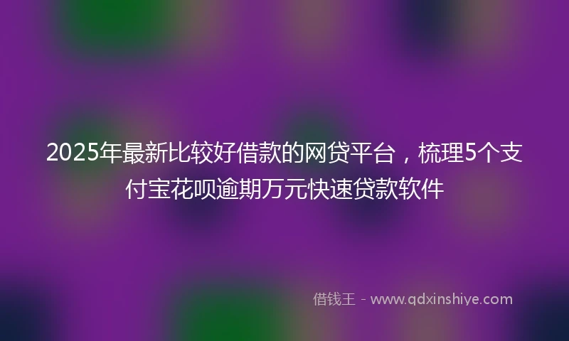 2025年最新比较好借款的网贷平台，梳理5个支付宝花呗逾期万元快速贷款软件