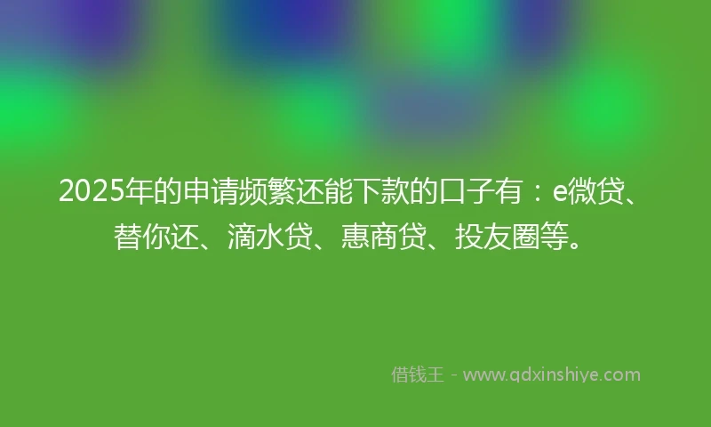 2025年的申请频繁还能下款的口子有：e微贷、替你还、滴水贷、惠商贷、投友圈等。