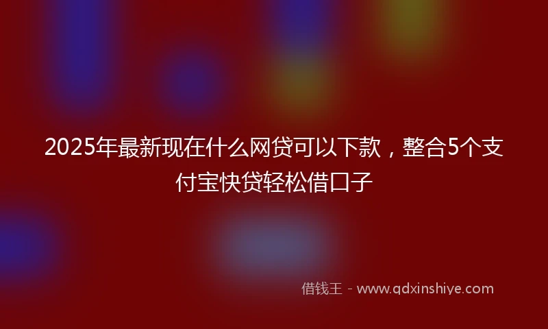 2025年最新现在什么网贷可以下款，整合5个支付宝快贷轻松借口子