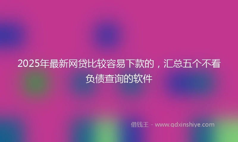 2025年最新网贷比较容易下款的，汇总五个不看负债查询的软件