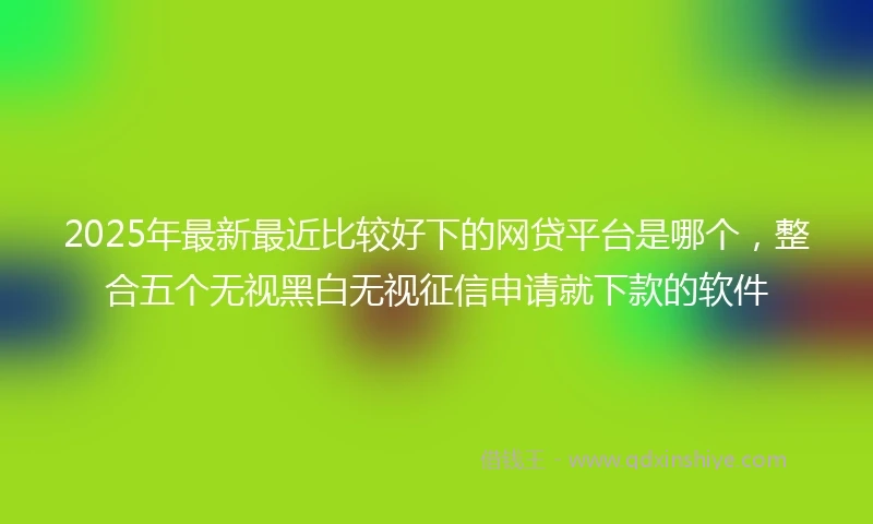 2025年最新最近比较好下的网贷平台是哪个,整合五个无视黑白无视征信申请就下款的软件