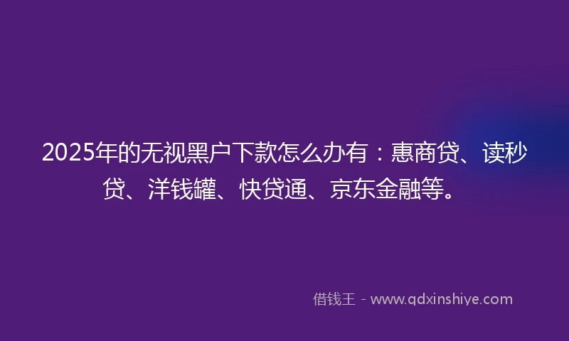 2025年的无视黑户下款怎么办有：惠商贷、读秒贷、洋钱罐、快贷通、京东金融等。