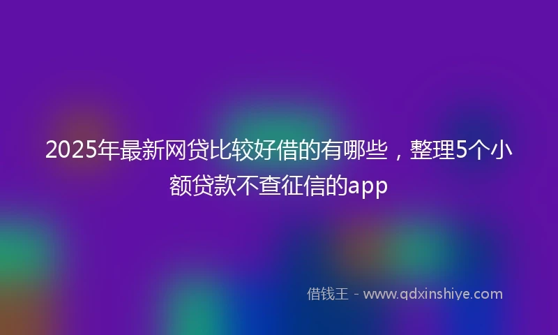 2025年最新网贷比较好借的有哪些,整理5个小额贷款不查征信的app