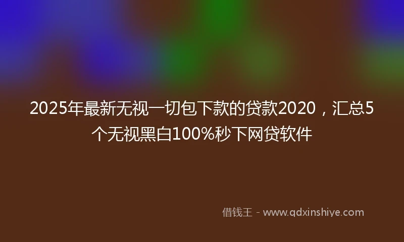 2025年最新无视一切包下款的贷款2020，汇总5个无视黑白100%秒下网贷软件