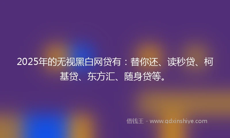 2025年的无视黑白网贷有：替你还、读秒贷、柯基贷、东方汇、随身贷等。