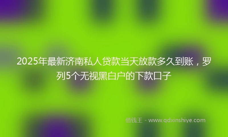 2025年最新济南私人贷款当天放款多久到账，罗列5个无视黑白户的下款口子