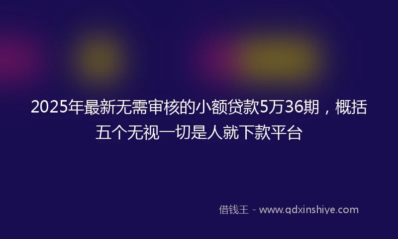 2025年最新无需审核的小额贷款5万36期，概括五个无视一切是人就下款平台