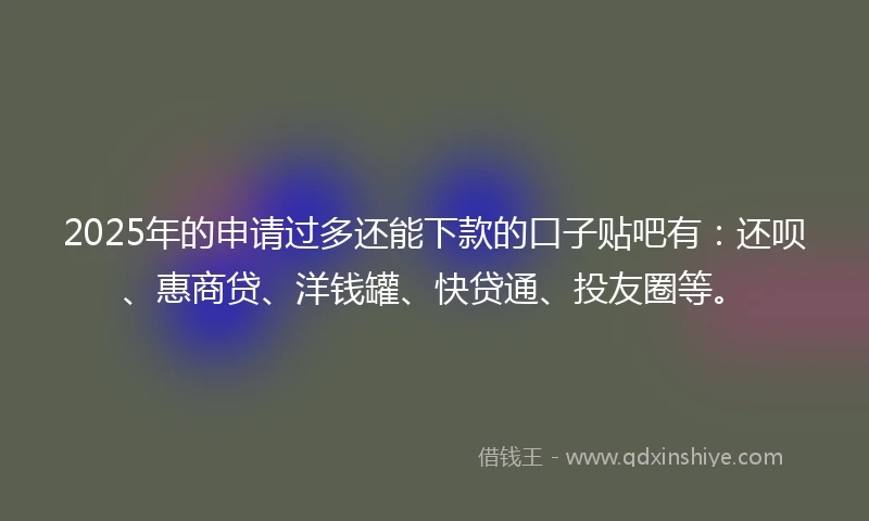 2025年的申请过多还能下款的口子贴吧有：还呗、惠商贷、洋钱罐、快贷通、投友圈等。
