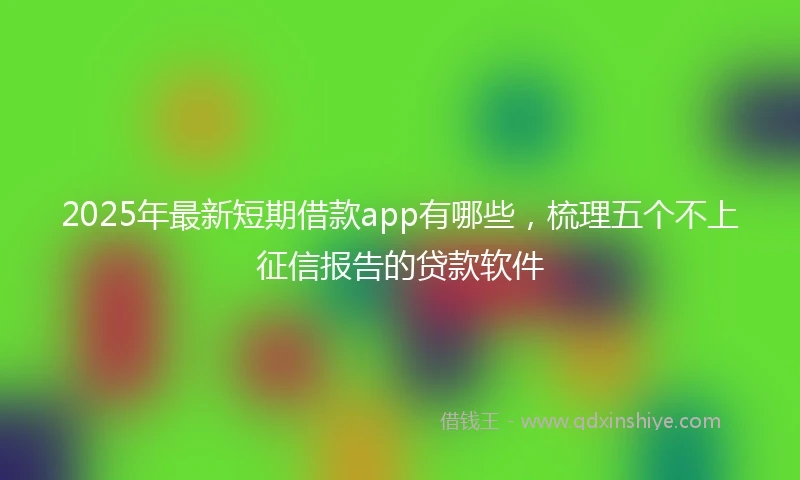2025年最新短期借款app有哪些，梳理五个不上征信报告的贷款软件