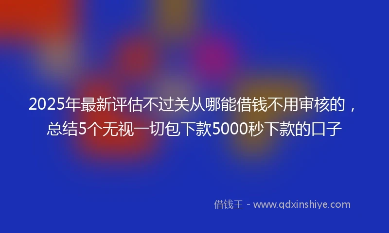 2025年最新评估不过关从哪能借钱不用审核的，总结5个无视一切包下款5000秒下款的口子