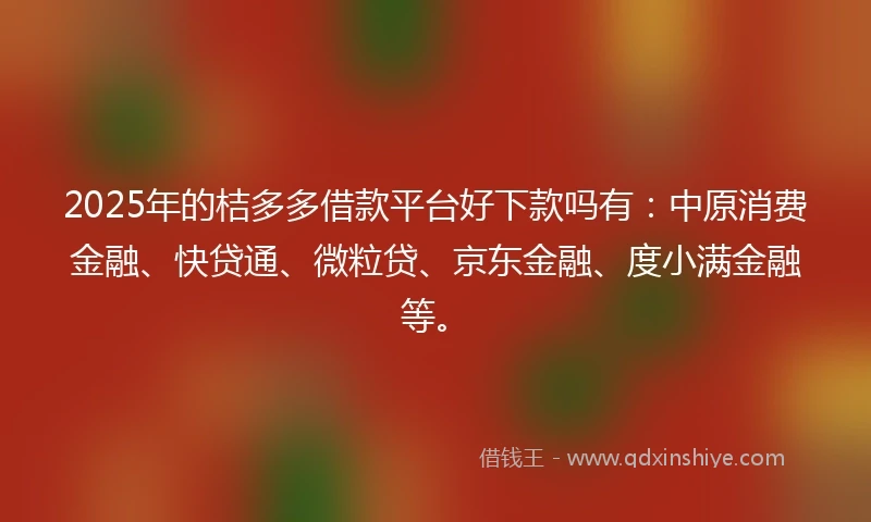 2025年的桔多多借款平台好下款吗有：中原消费金融、快贷通、微粒贷、京东金融、度小满金融等。