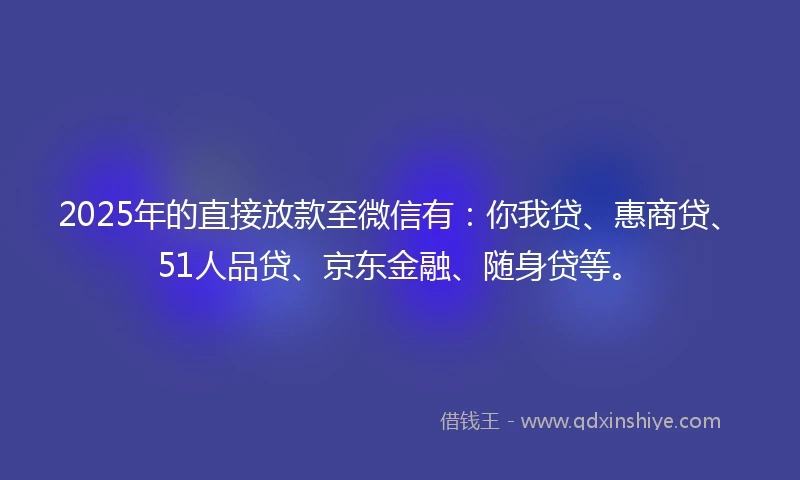 2025年的直接放款至微信有：你我贷、惠商贷、51人品贷、京东金融、随身贷等。