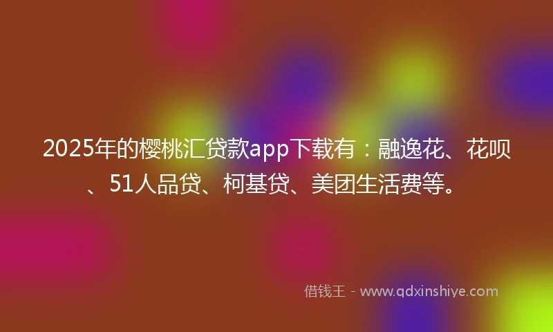 2025年的樱桃汇贷款app下载有：融逸花、花呗、51人品贷、柯基贷、美团生活费等。